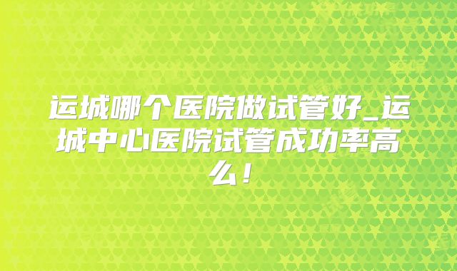 运城哪个医院做试管好_运城中心医院试管成功率高么！