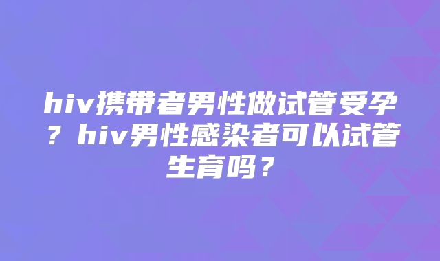 hiv携带者男性做试管受孕?hiv男性感染者可以试管生育吗?