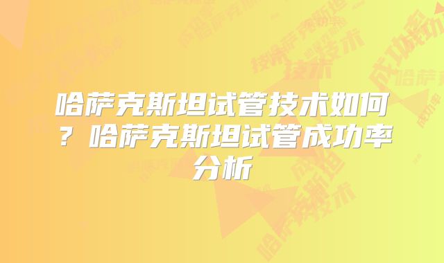 哈萨克斯坦试管技术如何？哈萨克斯坦试管成功率分析