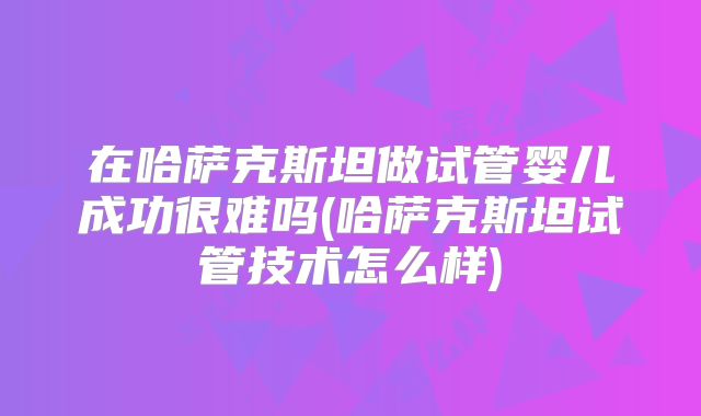 在哈萨克斯坦做试管婴儿成功很难吗(哈萨克斯坦试管技术怎么样)