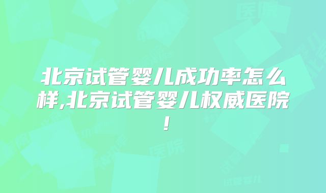 北京试管婴儿成功率怎么样,北京试管婴儿权威医院！