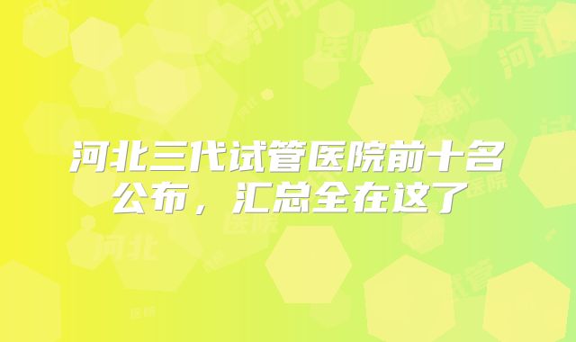 河北三代试管医院前十名公布，汇总全在这了