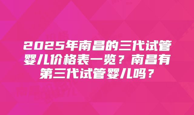 2025年南昌的三代试管婴儿价格表一览？南昌有第三代试管婴儿吗？