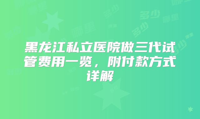 黑龙江私立医院做三代试管费用一览，附付款方式详解