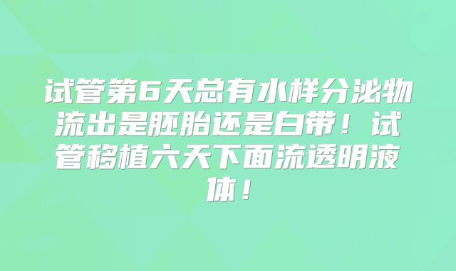 试管第6天总有水样分泌物流出是胚胎还是白带！试管移植六天下面流透明液体！