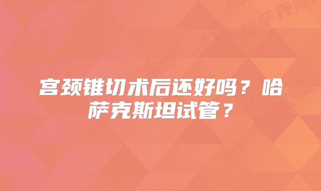宫颈锥切术后还好吗？哈萨克斯坦试管？