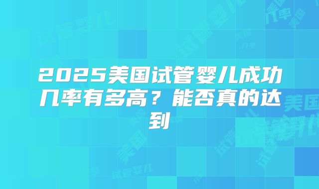 2025美国试管婴儿成功几率有多高？能否真的达到