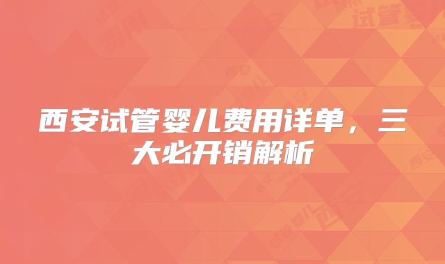 西安试管婴儿费用详单，三大必开销解析