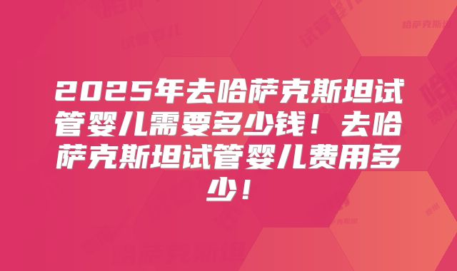 2025年去哈萨克斯坦试管婴儿需要多少钱!去哈萨克斯坦试管婴儿费用多少!