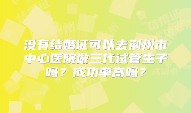 没有结婚证可以去荆州市中心医院做三代试管生子吗？成功率高吗？