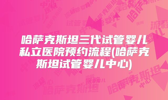 哈萨克斯坦三代试管婴儿私立医院预约流程(哈萨克斯坦试管婴儿中心)