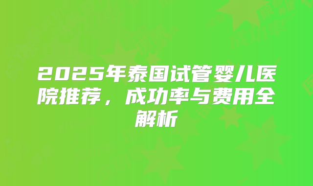2025年泰国试管婴儿医院推荐，成功率与费用全解析