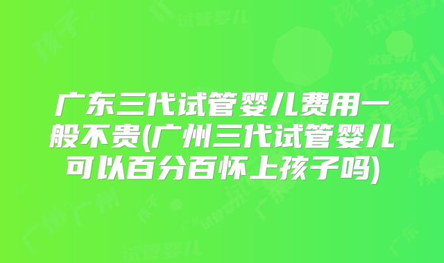 广东三代试管婴儿费用一般不贵(广州三代试管婴儿可以百分百怀上孩子吗)