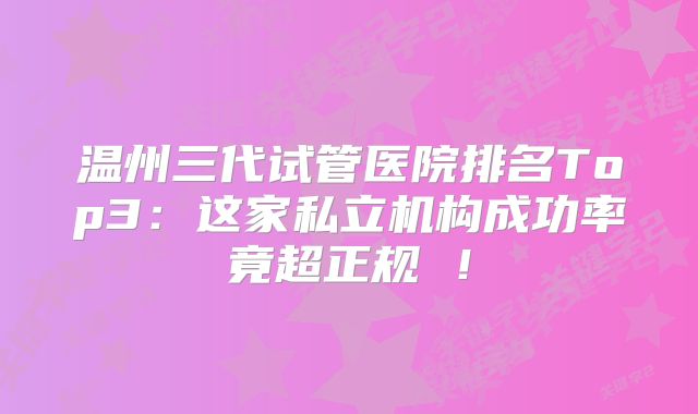 温州三代试管医院排名Top3：这家私立机构成功率竟超正规 ！