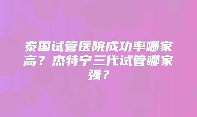 泰国试管医院成功率哪家高?杰特宁三代试管哪家强?