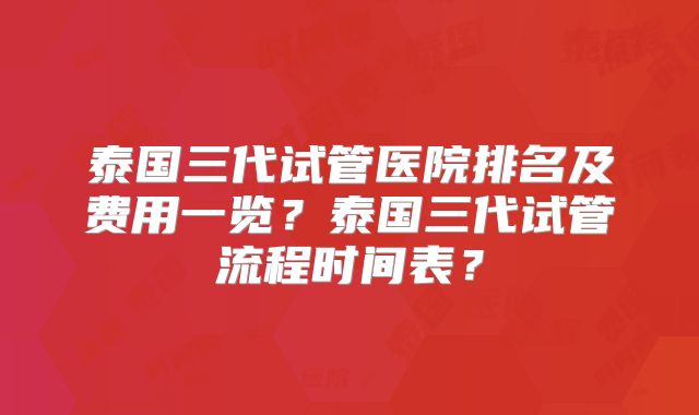 泰国三代试管医院排名及费用一览？泰国三代试管流程时间表？