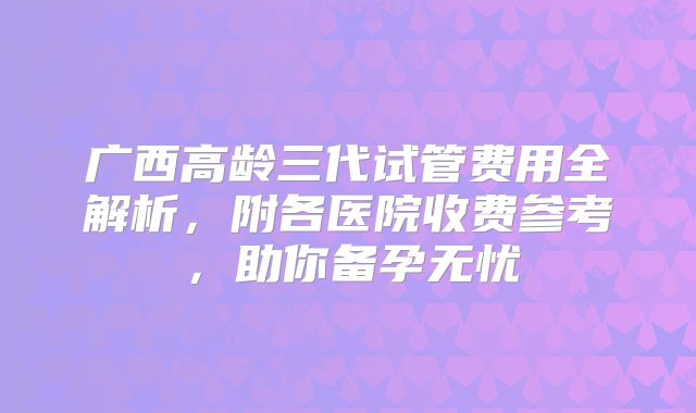 广西高龄三代试管费用全解析，附各医院收费参考，助你备孕无忧