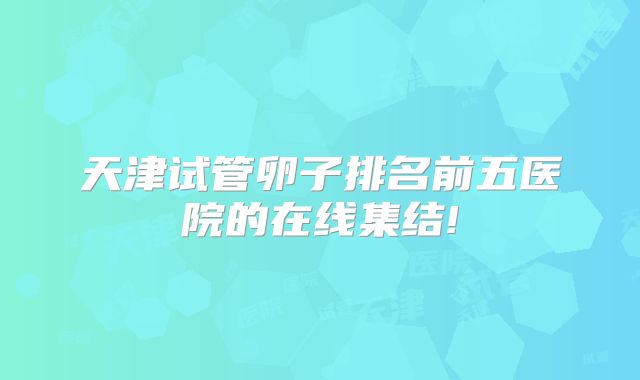 天津试管卵子排名前五医院的在线集结!