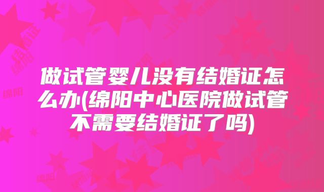 做试管婴儿没有结婚证怎么办(绵阳中心医院做试管不需要结婚证了吗)