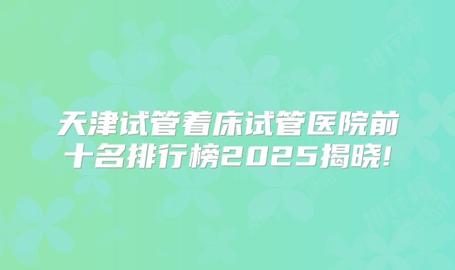 天津试管着床试管医院前十名排行榜2025揭晓!