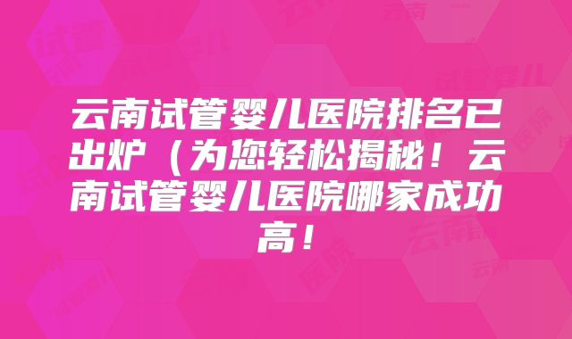 云南试管婴儿医院排名已出炉（为您轻松揭秘！云南试管婴儿医院哪家成功高！