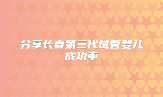 分享长春第三代试管婴儿成功率