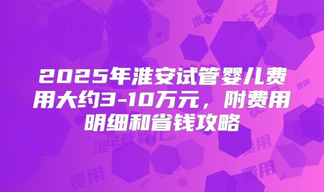 2025年淮安试管婴儿费用大约3-10万元，附费用明细和省钱攻略