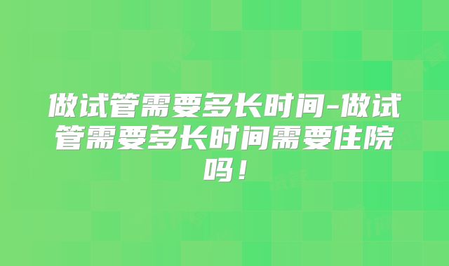 做试管需要多长时间-做试管需要多长时间需要住院吗！