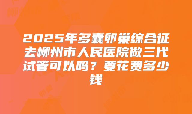 2025年多囊卵巢综合征去柳州市人民医院做三代试管可以吗?要花费多少钱