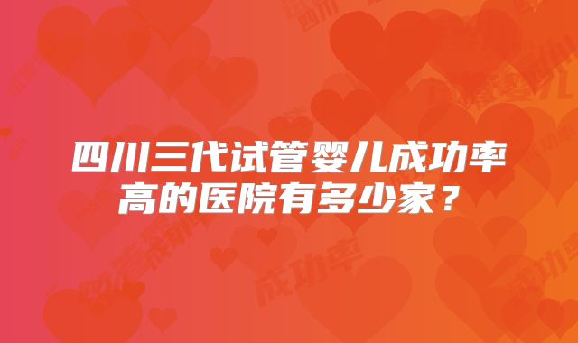 四川三代试管婴儿成功率高的医院有多少家？