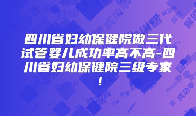 四川省妇幼保健院做三代试管婴儿成功率高不高-四川省妇幼保健院三级专家！