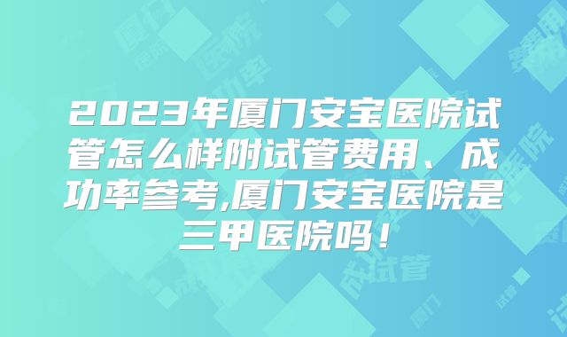 2023年厦门安宝医院试管怎么样附试管费用、成功率参考,厦门安宝医院是三甲医院吗!