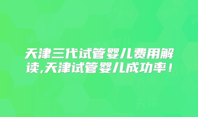 天津三代试管婴儿费用解读,天津试管婴儿成功率!