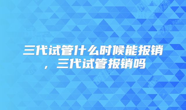 三代试管什么时候能报销，三代试管报销吗