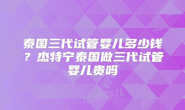 泰国三代试管婴儿多少钱？杰特宁泰国做三代试管婴儿贵吗