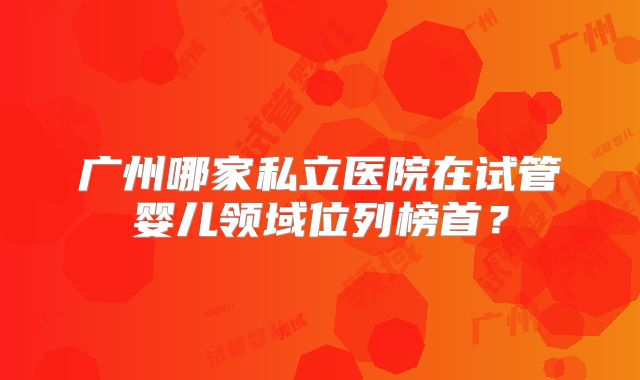 广州哪家私立医院在试管婴儿领域位列榜首？