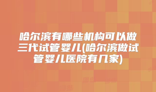 哈尔滨有哪些机构可以做三代试管婴儿(哈尔滨做试管婴儿医院有几家)