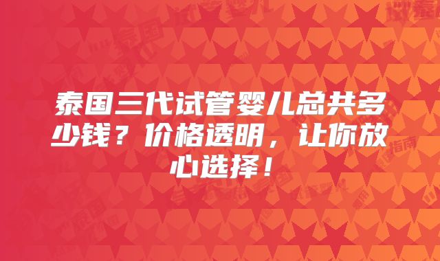 泰国三代试管婴儿总共多少钱？价格透明，让你放心选择！