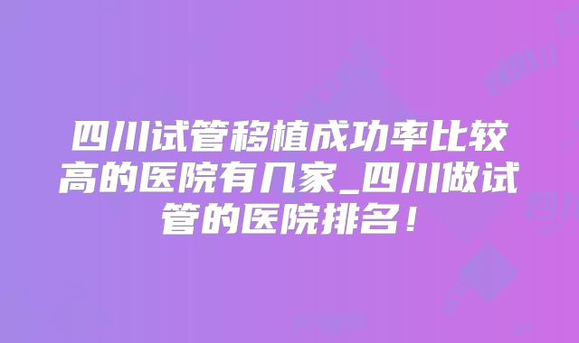 四川试管移植成功率比较高的医院有几家_四川做试管的医院排名！