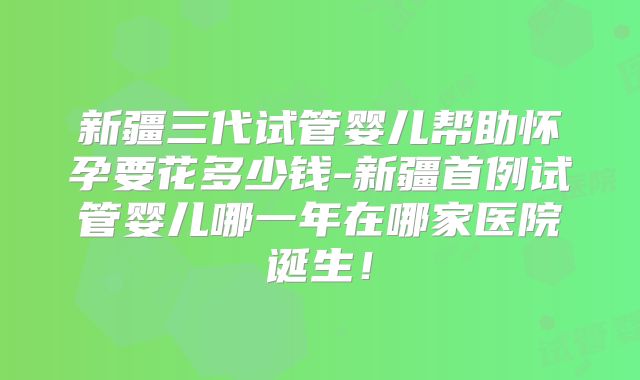 新疆三代试管婴儿帮助怀孕要花多少钱-新疆首例试管婴儿哪一年在哪家医院诞生！