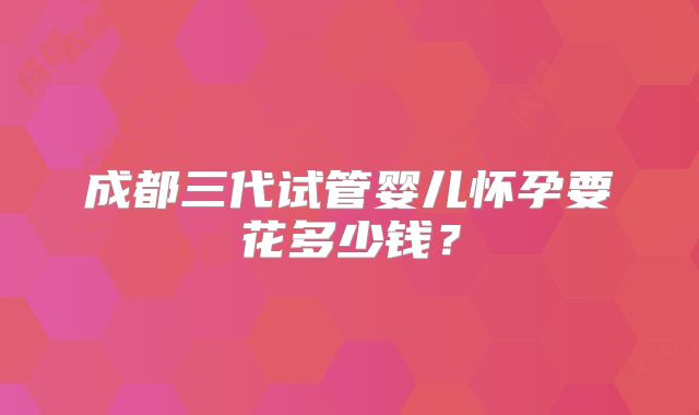 成都三代试管婴儿怀孕要花多少钱？