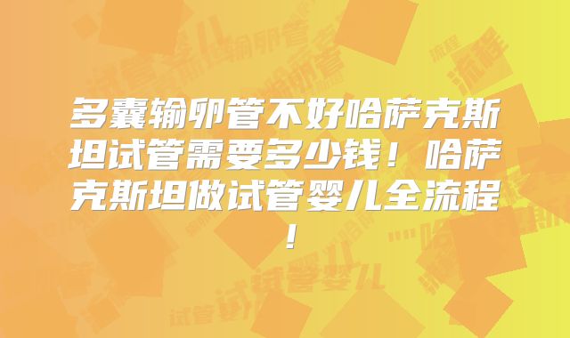 多囊输卵管不好哈萨克斯坦试管需要多少钱！哈萨克斯坦做试管婴儿全流程！