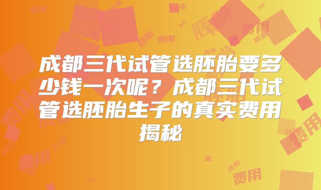 成都三代试管选胚胎要多少钱一次呢？成都三代试管选胚胎生子的真实费用揭秘