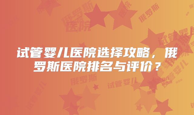 试管婴儿医院选择攻略，俄罗斯医院排名与评价？