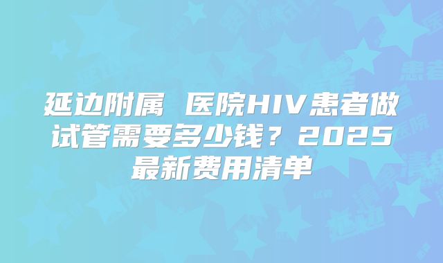 延边附属 医院HIV患者做试管需要多少钱？2025最新费用清单