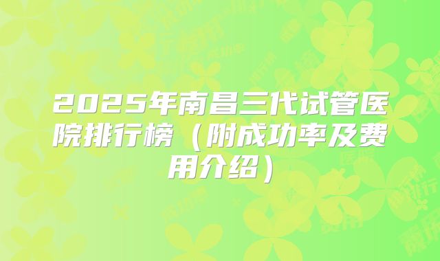 2025年南昌三代试管医院排行榜（附成功率及费用介绍）