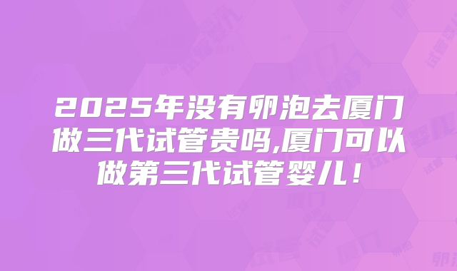 2025年没有卵泡去厦门做三代试管贵吗,厦门可以做第三代试管婴儿!
