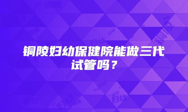 铜陵妇幼保健院能做三代试管吗？