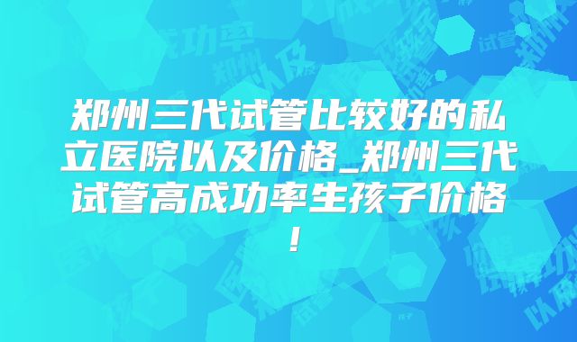 郑州三代试管比较好的私立医院以及价格_郑州三代试管高成功率生孩子价格!