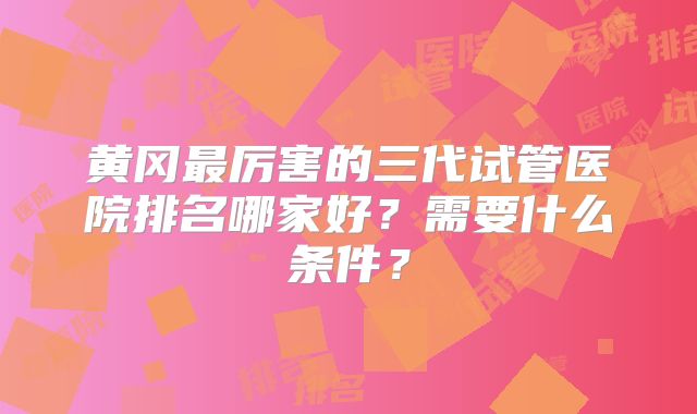 黄冈最厉害的三代试管医院排名哪家好?需要什么条件?